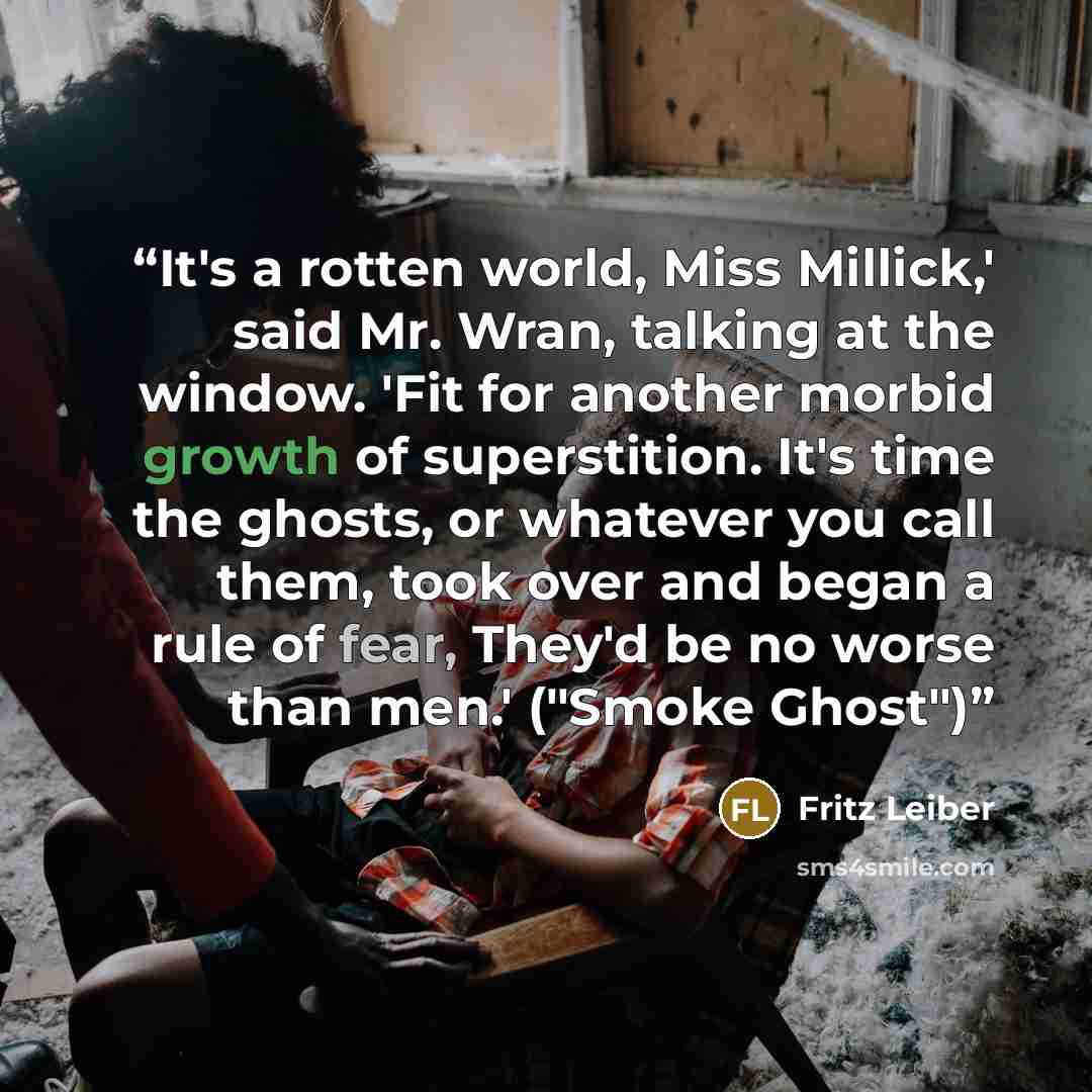 “It's a rotten world, Miss Millick,' said Mr. Wran, talking at the window. 'Fit for another morbid growth of superstition. It's time the ghosts, or whatever you call them, took over and began a rule of fear, They'd be no worse than men.' ("Smoke Ghost")” quote by Fritz Leiber