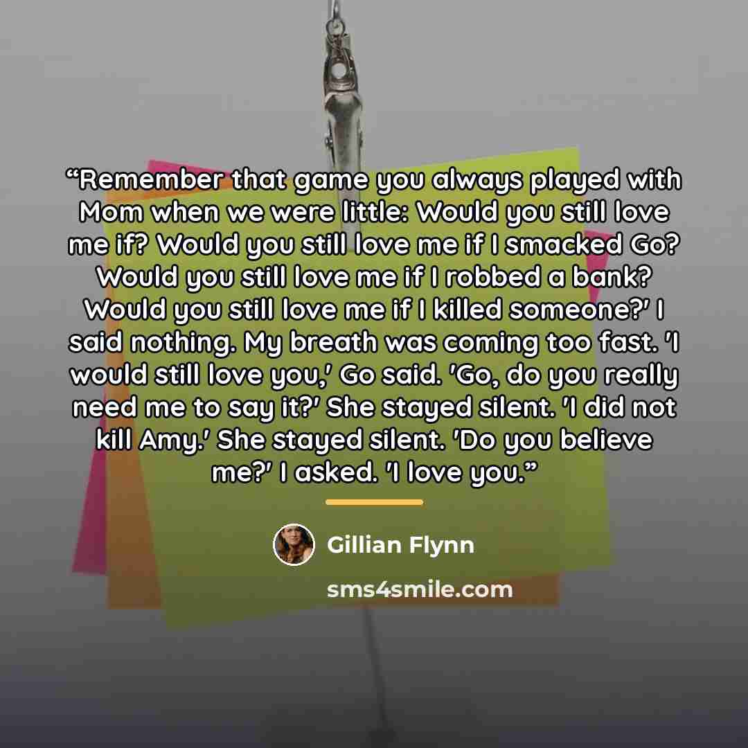 “Remember that game you always played with Mom when we were little: Would you still love me if? Would you still love me if I smacked Go? Would you still love me if I robbed a bank? Would you still love me if I killed someone?' I said nothing. My breath was coming too fast. 'I would still love you,'…” quote by Gillian Flynn
