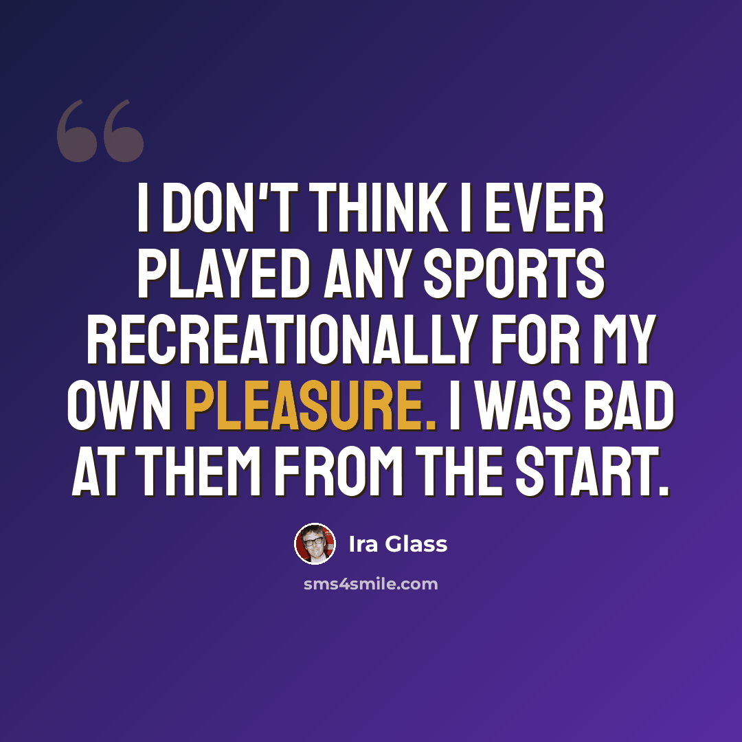“I don't think I ever played any sports recreationally for my own pleasure. I was bad at them from the start.” quote by Ira Glass