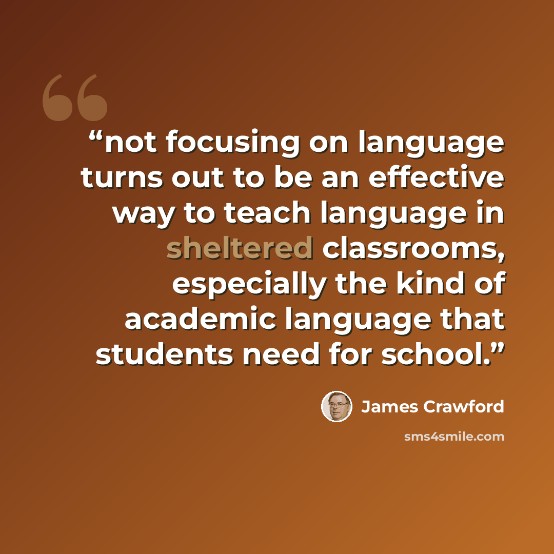 “not focusing on language turns out to be an effective way to teach language in sheltered classrooms, especially the kind of academic language that students need for school.” quote by James Crawford