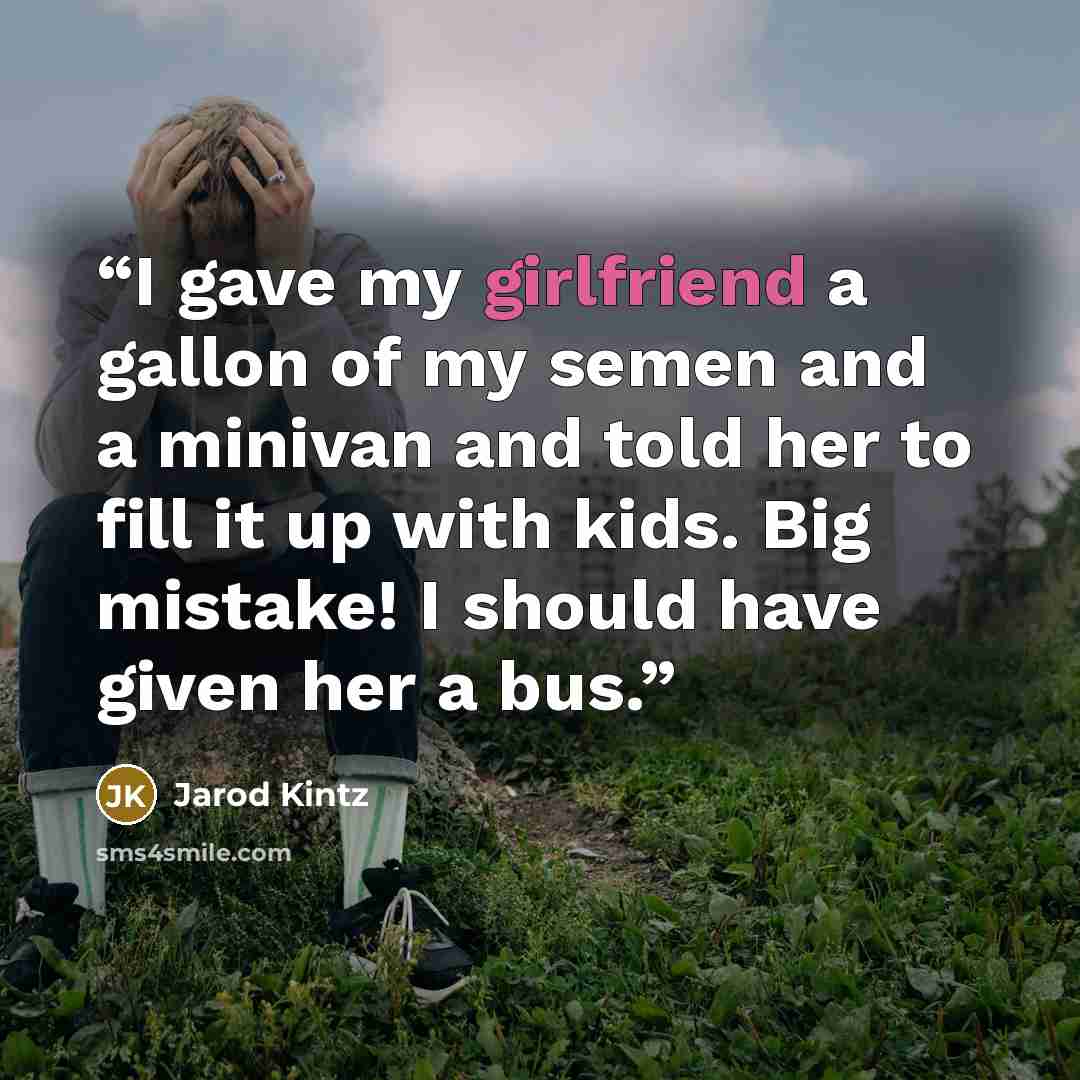 “I gave my girlfriend a gallon of my semen and a minivan and told her to fill it up with kids. Big mistake! I should have given her a bus.” quote by Jarod Kintz