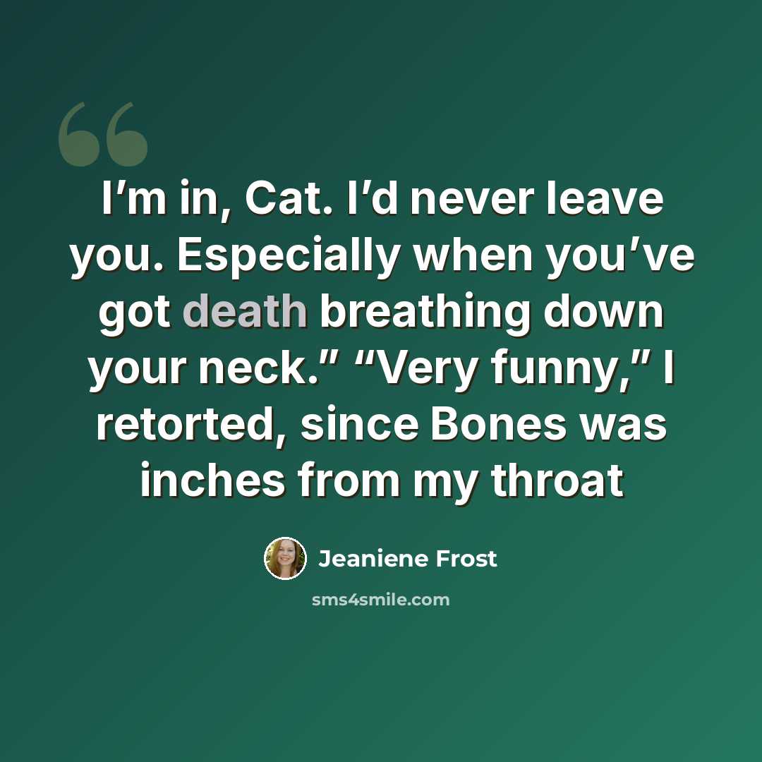 “I’m in, Cat. I’d never leave you. Especially when you’ve got death breathing down your neck.” “Very funny,” I retorted, since Bones was inches from my throat” quote by Jeaniene Frost
