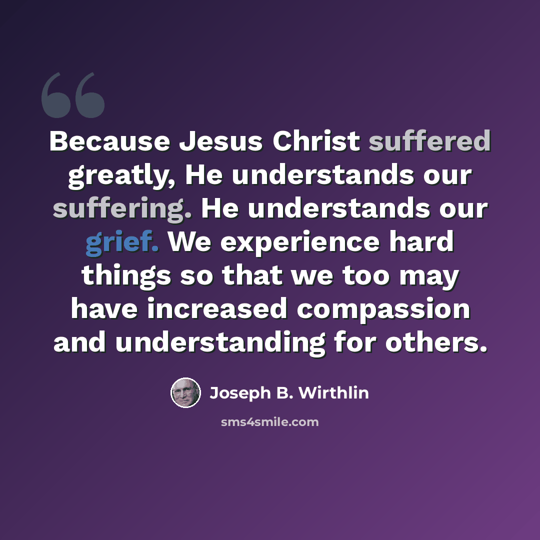 “Because Jesus Christ suffered greatly, He understands our suffering. He understands our grief. We experience hard things so that we too may have increased compassion and understanding for others.” quote by Joseph B. Wirthlin