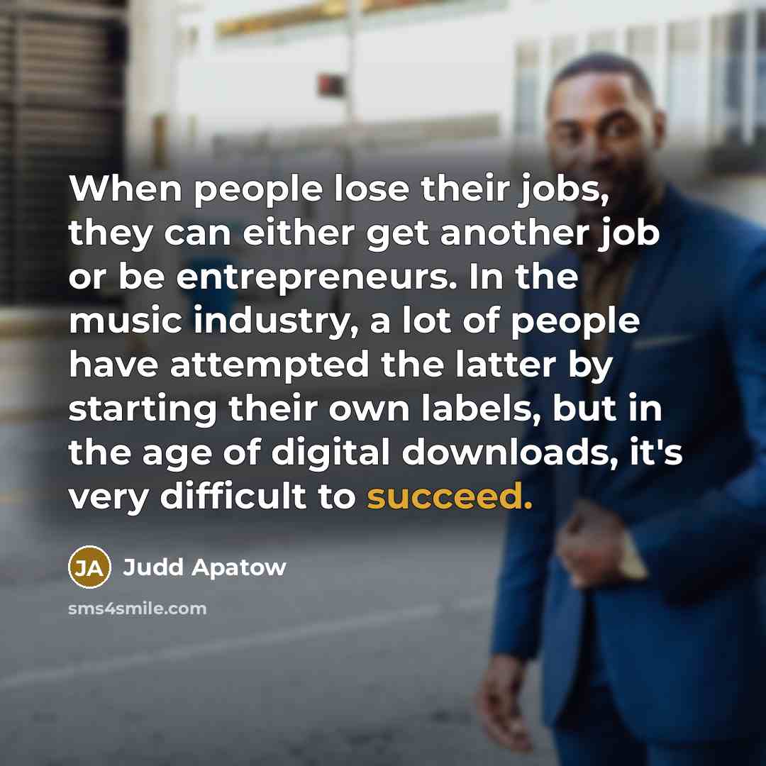 “When people lose their jobs, they can either get another job or be entrepreneurs. In the music industry, a lot of people have attempted the latter by starting their own labels, but in the age of digital downloads, it's very difficult to succeed.” quote by Judd Apatow