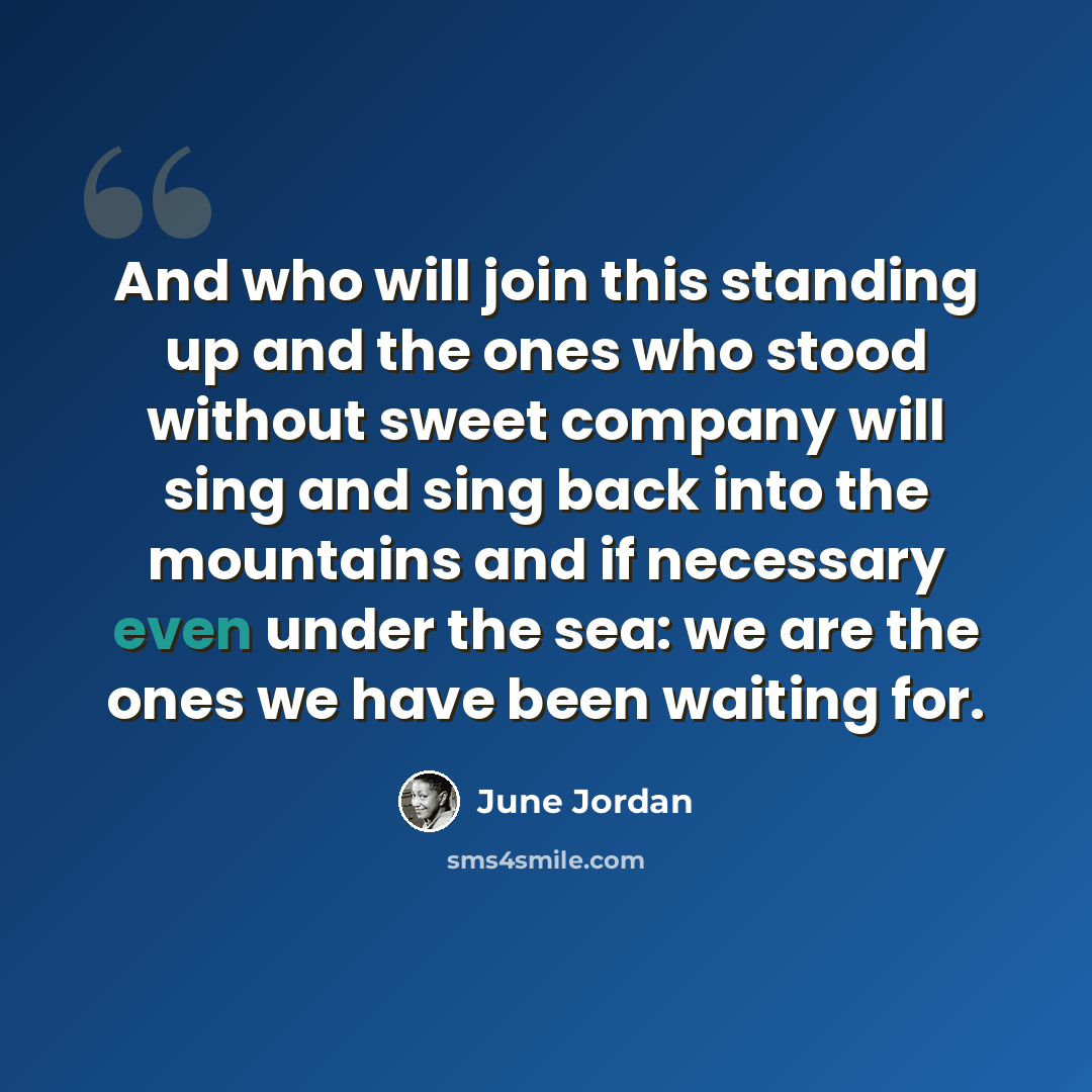 “And who will join this standing up and the ones who stood without sweet company will sing and sing back into the mountains and if necessary even under the sea: we are the ones we have been waiting for.” quote by June Jordan