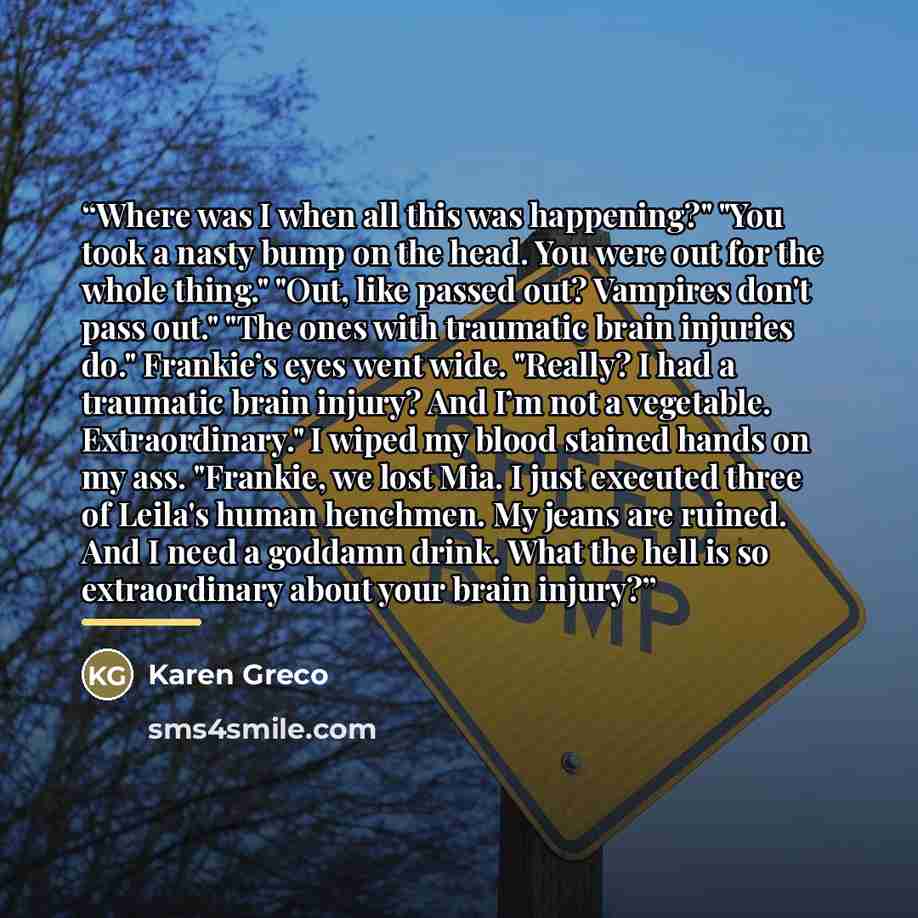 “Where was I when all this was happening?" "You took a nasty bump on the head. You were out for the whole thing." "Out, like passed out? Vampires don't pass out." "The ones with traumatic brain injuries do." Frankie’s eyes went wide. "Really? I had a traumatic brain injury? And I’m not a vegetable…” quote by Karen Greco