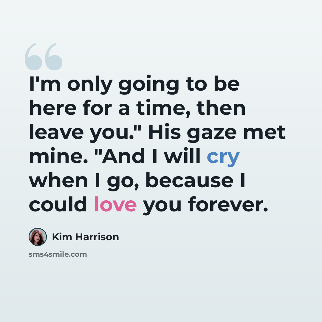 “I'm only going to be here for a time, then leave you." His gaze met mine. "And I will cry when I go, because I could love you forever.” quote by Kim Harrison