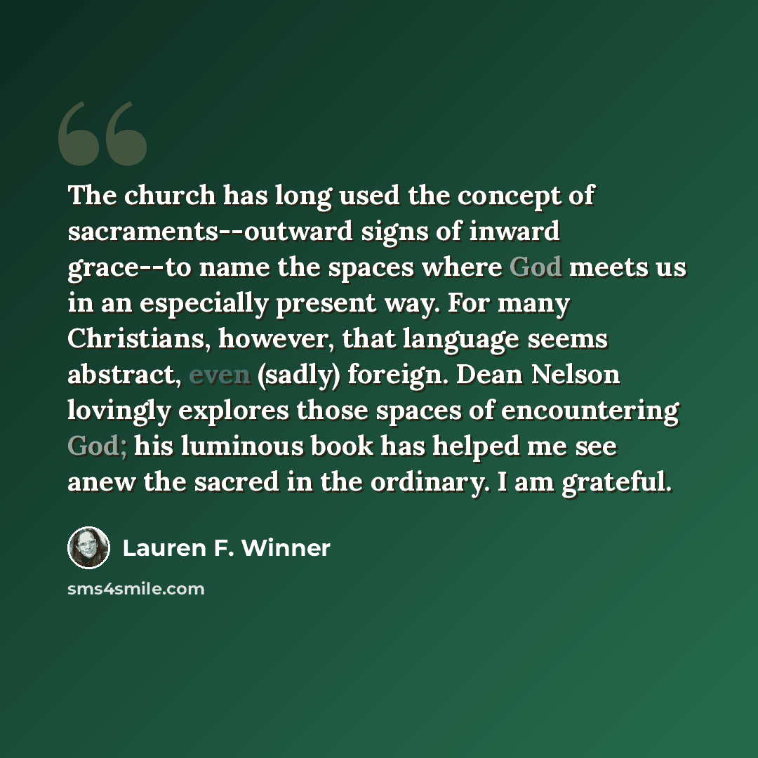 “The church has long used the concept of sacraments--outward signs of inward grace--to name the spaces where God meets us in an especially present way. For many Christians, however, that language seems abstract, even (sadly) foreign. Dean Nelson lovingly explores those spaces of encountering God…” quote by Lauren F. Winner