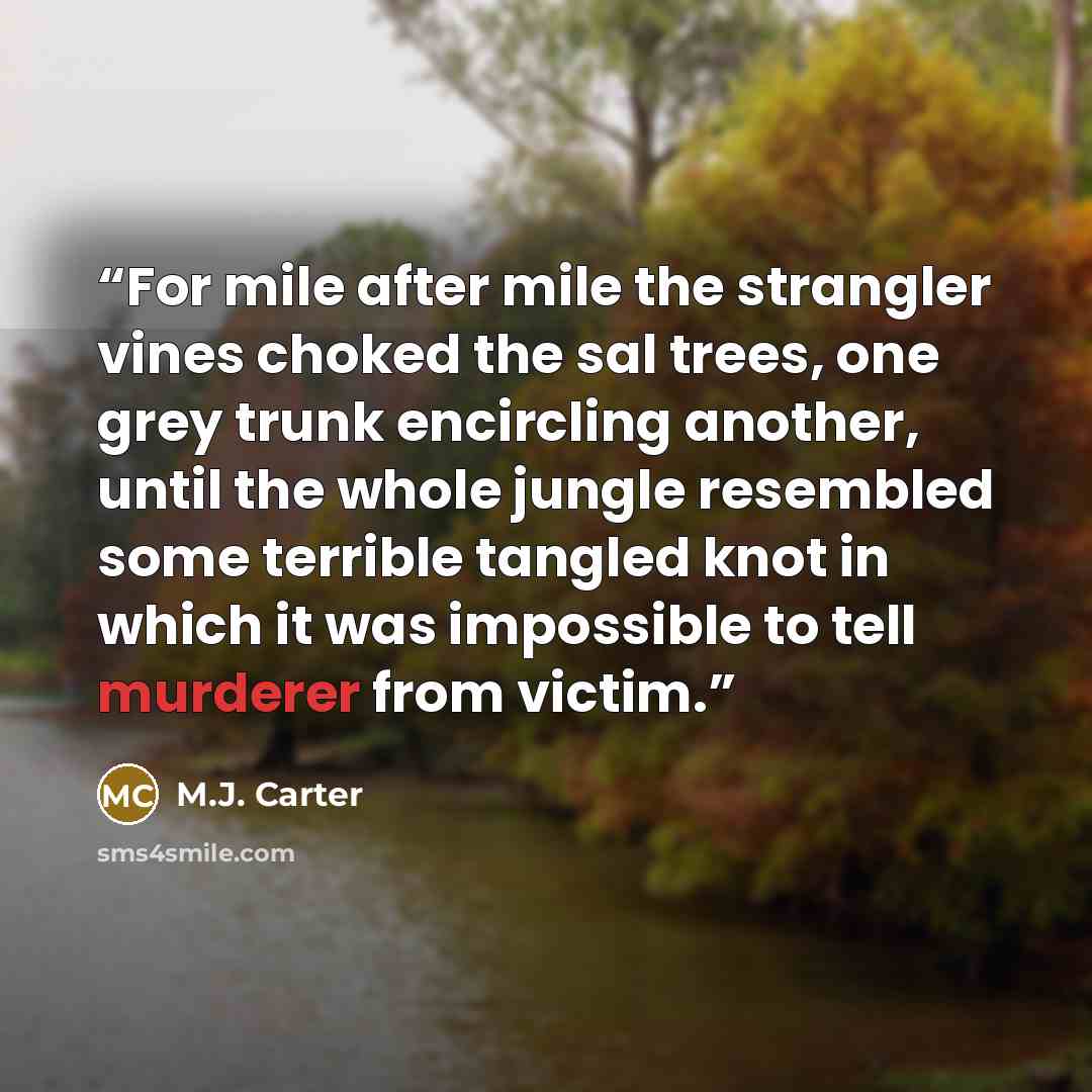 “For mile after mile the strangler vines choked the sal trees, one grey trunk encircling another, until the whole jungle resembled some terrible tangled knot in which it was impossible to tell murderer from victim.” quote by M.J. Carter