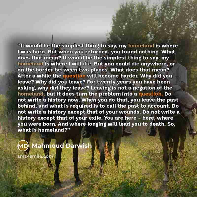 “It would be the simplest thing to say, my homeland is where I was born. But when you returned, you found nothing. What does that mean? It would be the simplest thing to say, my homeland is where I will die. But you could die anywhere, or on the border between two places. What does that mean? After…” quote by Mahmoud Darwish