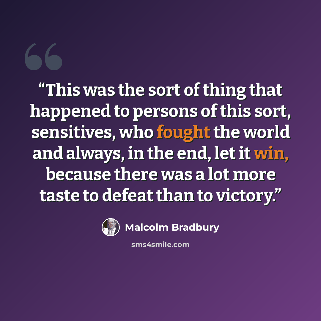 “This was the sort of thing that happened to persons of this sort, sensitives, who fought the world and always, in the end, let it win, because there was a lot more taste to defeat than to victory.” quote by Malcolm Bradbury