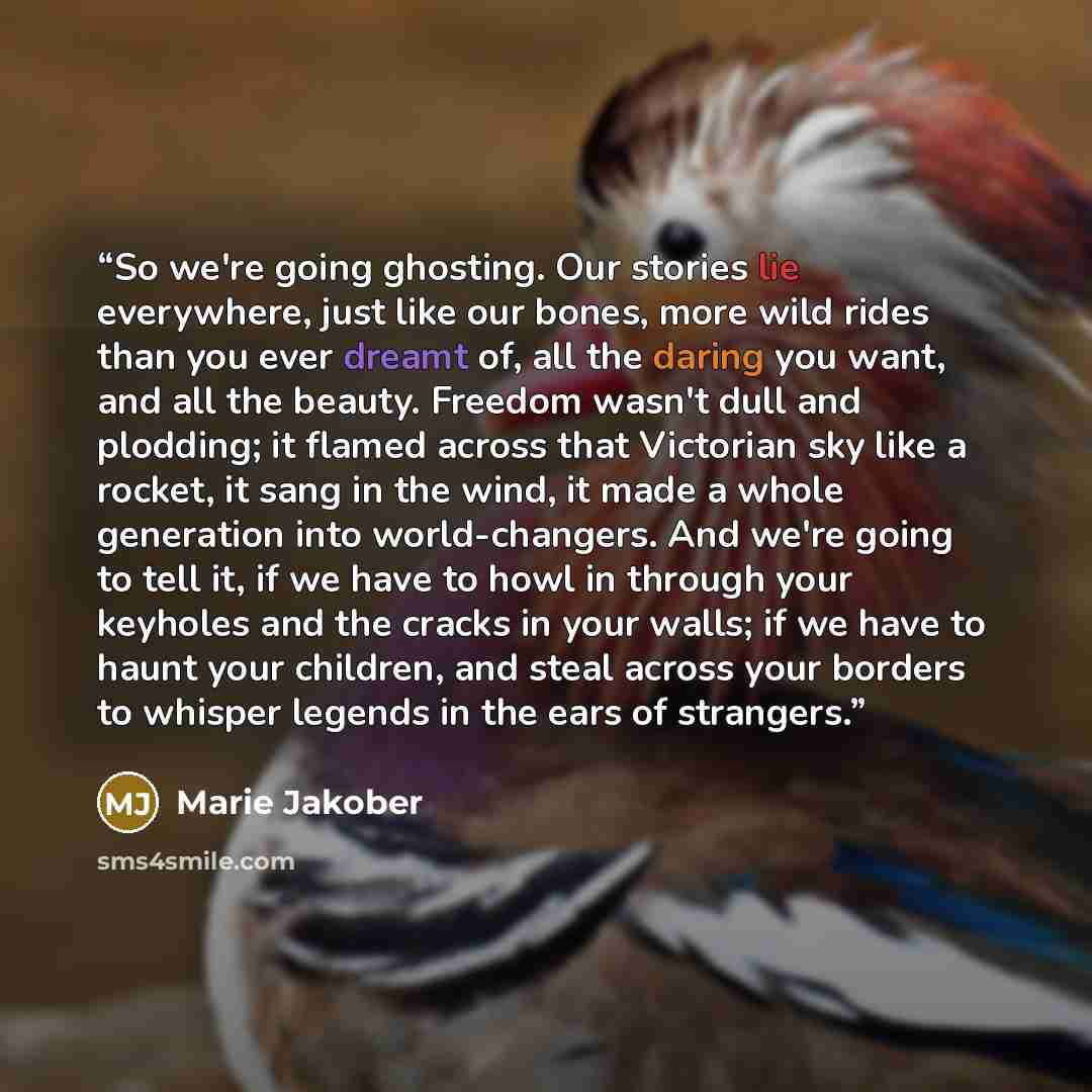 “So we're going ghosting. Our stories lie everywhere, just like our bones, more wild rides than you ever dreamt of, all the daring you want, and all the beauty. Freedom wasn't dull and plodding; it flamed across that Victorian sky like a rocket, it sang in the wind, it made a whole generation into…” quote by Marie Jakober