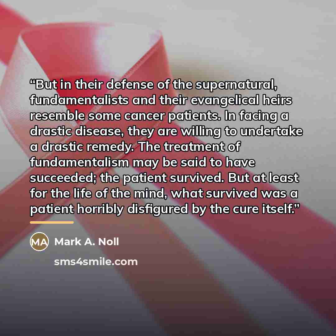 “But in their defense of the supernatural, fundamentalists and their evangelical heirs resemble some cancer patients. In facing a drastic disease, they are willing to undertake a drastic remedy. The treatment of fundamentalism may be said to have succeeded; the patient survived. But at least for…” quote by Mark A. Noll
