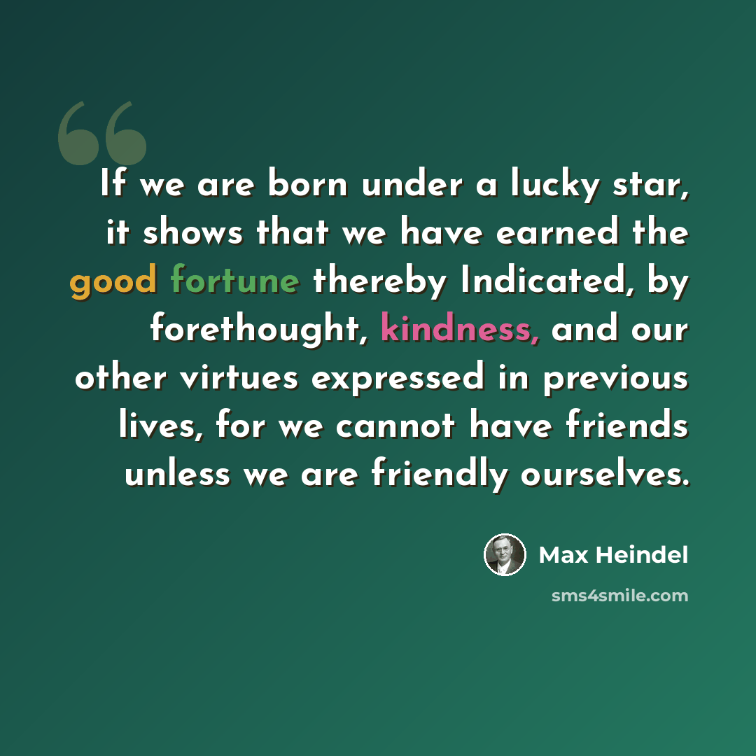 “If we are born under a lucky star, it shows that we have earned the good fortune thereby Indicated, by forethought, kindness, and our other virtues expressed in previous lives, for we cannot have friends unless we are friendly ourselves.” quote by Max Heindel