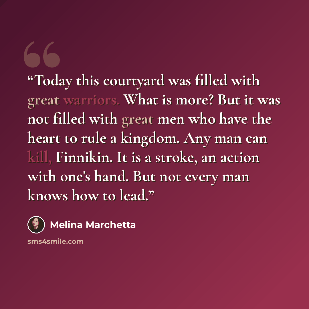 “Today this courtyard was filled with great warriors. What is more? But it was not filled with great men who have the heart to rule a kingdom. Any man can kill, Finnikin. It is a stroke, an action with one's hand. But not every man knows how to lead.” quote by Melina Marchetta