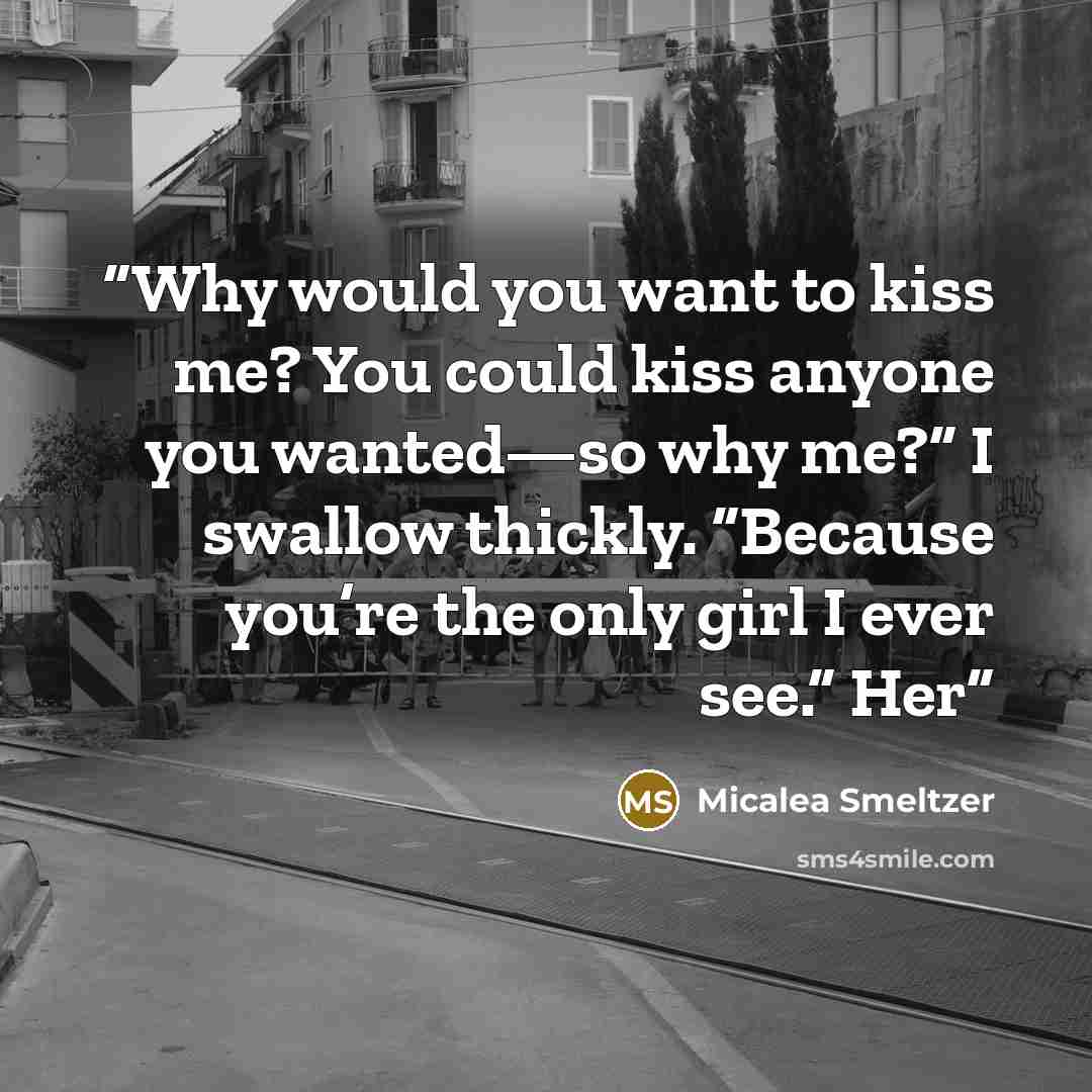 “Why would you want to kiss me? You could kiss anyone you wanted—so why me?” I swallow thickly. “Because you’re the only girl I ever see.” Her” quote by Micalea Smeltzer