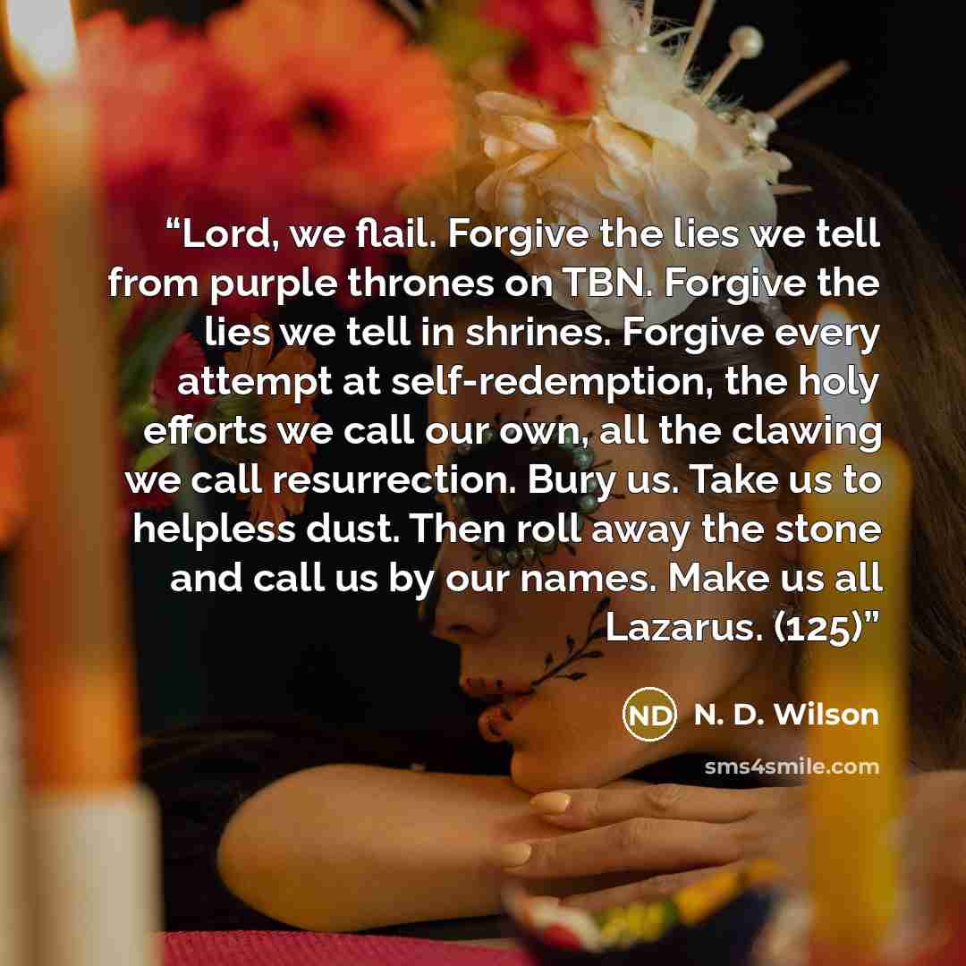 “Lord, we flail. Forgive the lies we tell from purple thrones on TBN. Forgive the lies we tell in shrines. Forgive every attempt at self-redemption, the holy efforts we call our own, all the clawing we call resurrection. Bury us. Take us to helpless dust. Then roll away the stone and call us by our…” quote by N. D. Wilson