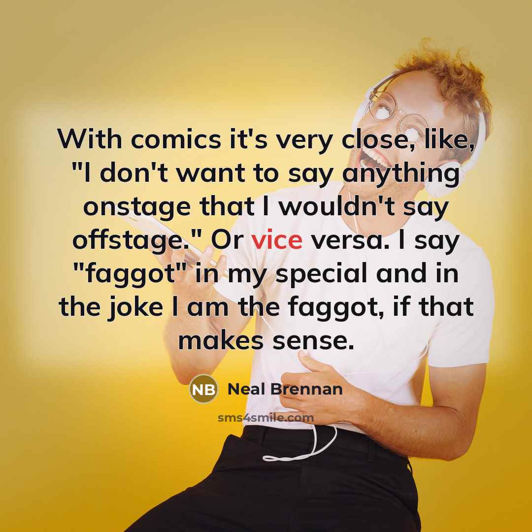 “With comics it's very close, like, "I don't want to say anything onstage that I wouldn't say offstage." Or vice versa. I say "faggot" in my special and in the joke I am the faggot, if that makes sense.” quote by Neal Brennan