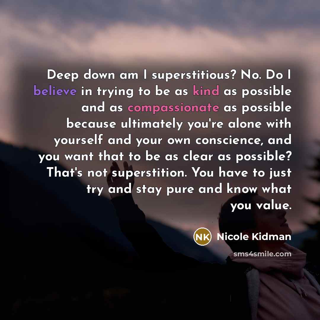 “Deep down am I superstitious? No. Do I believe in trying to be as kind as possible and as compassionate as possible because ultimately you're alone with yourself and your own conscience, and you want that to be as clear as possible? That's not superstition. You have to just try and stay pure and…” quote by Nicole Kidman