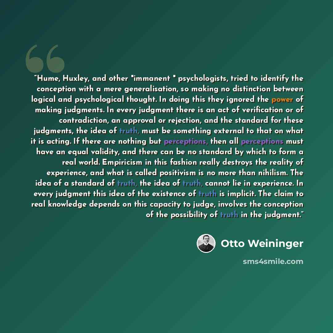 “Hume, Huxley, and other "immanent " psychologists, tried to identify the conception with a mere generalisation, so making no distinction between logical and psychological thought. In doing this they ignored the power of making judgments. In every judgment there is an act of verification or of…” quote by Otto Weininger