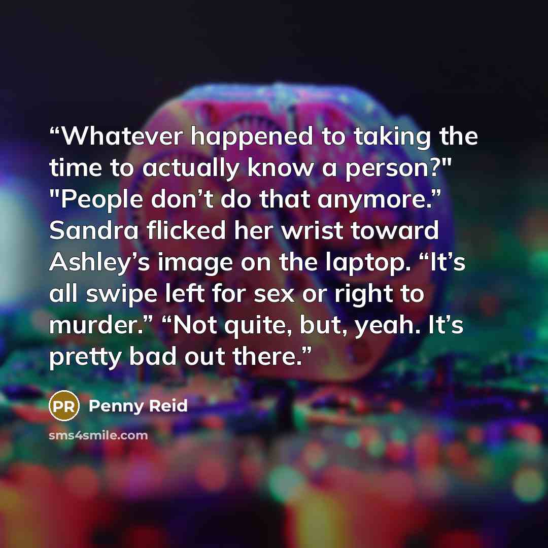 “Whatever happened to taking the time to actually know a person?" "People don’t do that anymore.” Sandra flicked her wrist toward Ashley’s image on the laptop. “It’s all swipe left for sex or right to murder.” “Not quite, but, yeah. It’s pretty bad out there.” quote by Penny Reid