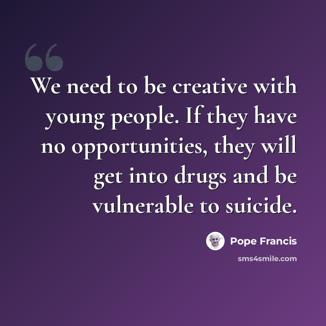 “We need to be creative with young people. If they have no opportunities, they will get into drugs and be vulnerable to suicide.” quote by Pope Francis