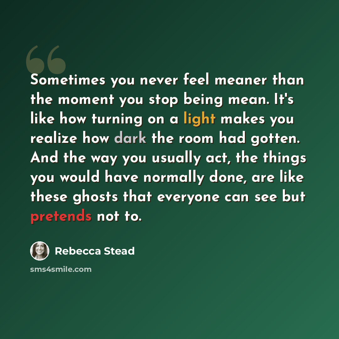 “Sometimes you never feel meaner than the moment you stop being mean. It's like how turning on a light makes you realize how dark the room had gotten. And the way you usually act, the things you would have normally done, are like these ghosts that everyone can see but pretends not to.” quote by Rebecca Stead