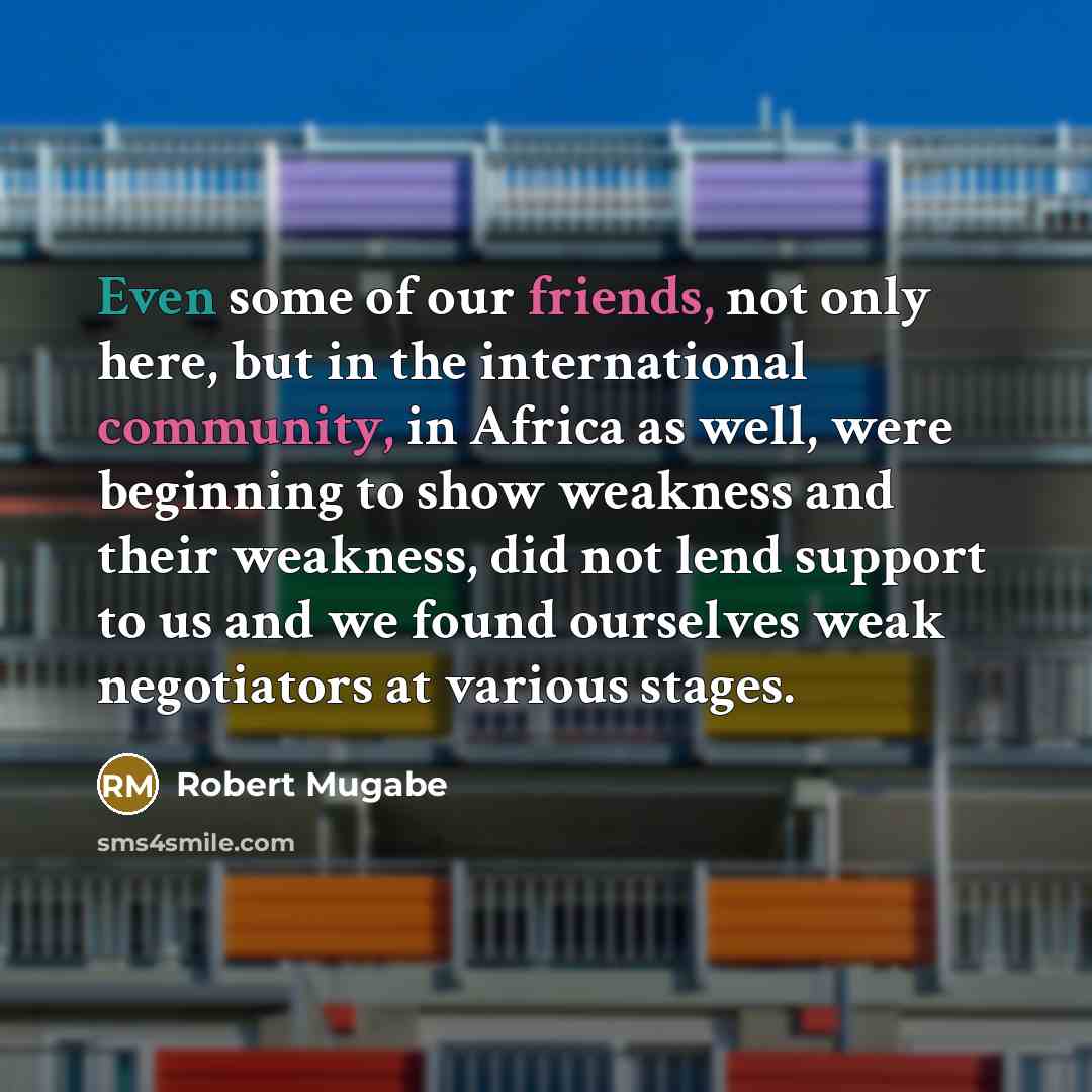 “Even some of our friends, not only here, but in the international community, in Africa as well, were beginning to show weakness and their weakness, did not lend support to us and we found ourselves weak negotiators at various stages.” quote by Robert Mugabe