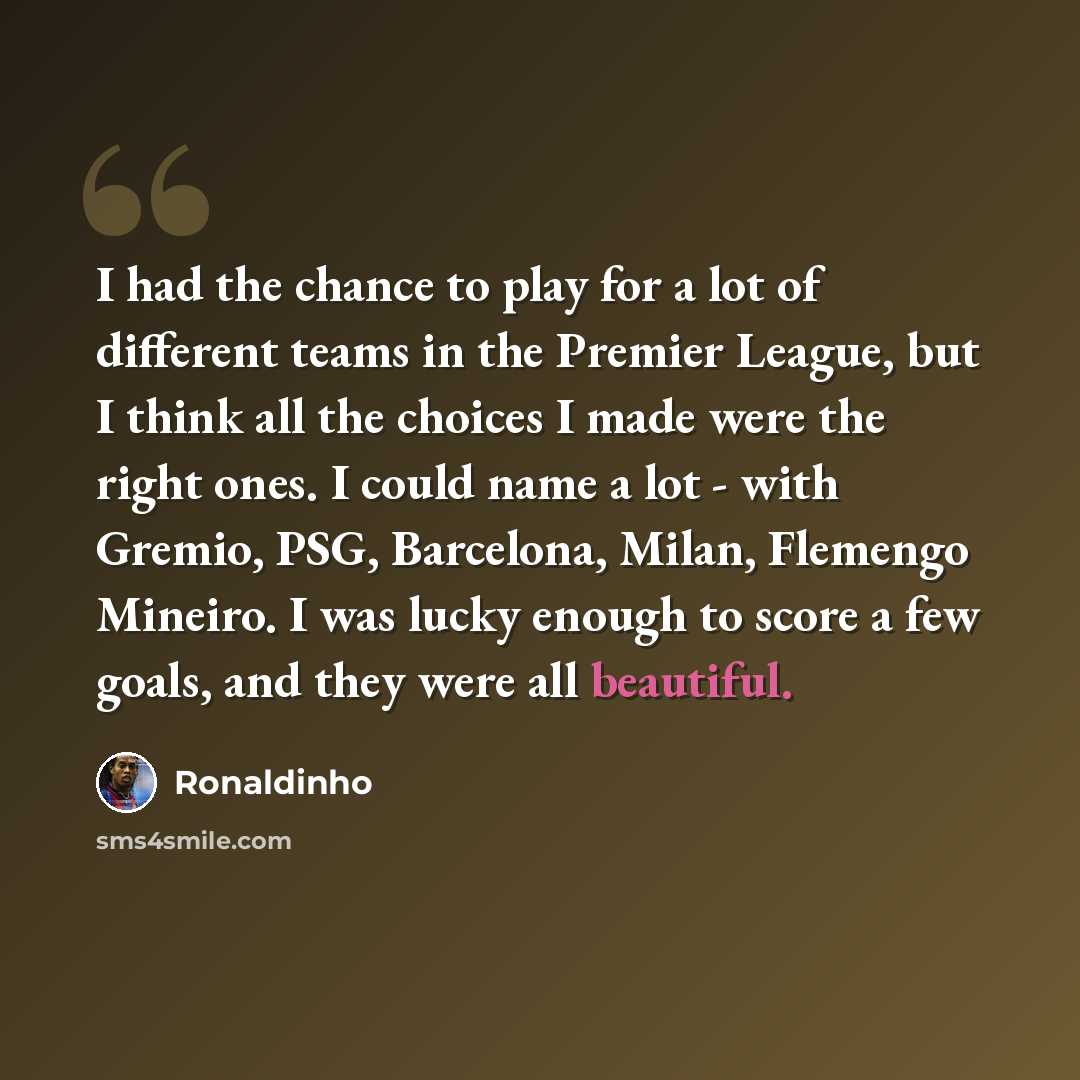 “I had the chance to play for a lot of different teams in the Premier League, but I think all the choices I made were the right ones. I could name a lot - with Gremio, PSG, Barcelona, Milan, Flemengo Mineiro. I was lucky enough to score a few goals, and they were all beautiful.” quote by Ronaldinho