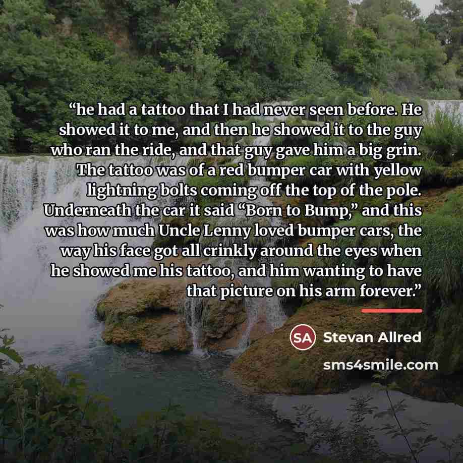 “he had a tattoo that I had never seen before. He showed it to me, and then he showed it to the guy who ran the ride, and that guy gave him a big grin. The tattoo was of a red bumper car with yellow lightning bolts coming off the top of the pole. Underneath the car it said “Born to Bump,” and this…” quote by Stevan Allred