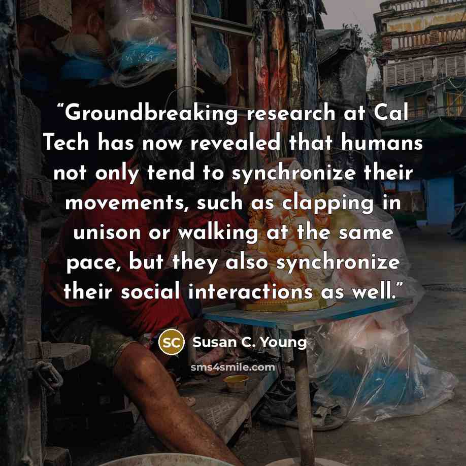 “Groundbreaking research at Cal Tech has now revealed that humans not only tend to synchronize their movements, such as clapping in unison or walking at the same pace, but they also synchronize their social interactions as well.” quote by Susan C. Young