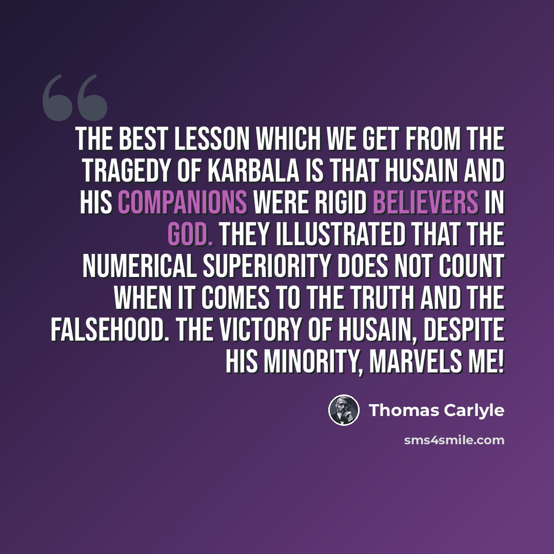 “The best lesson which we get from the tragedy of Karbala is that Husain and his companions were rigid believers in God. They illustrated that the numerical superiority does not count when it comes to the truth and the falsehood. The victory of Husain, despite his minority, marvels me!” quote by Thomas Carlyle