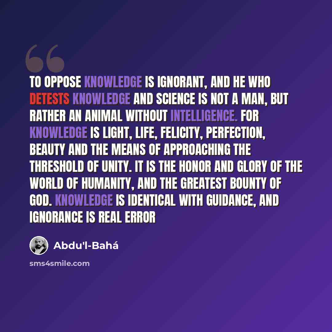 “To oppose knowledge is ignorant, and he who detests knowledge and science is not a man, but rather an animal without intelligence. For knowledge is light, life, felicity, perfection, beauty and the means of approaching the Threshold of Unity. It is the honor and glory of the world of humanity, and…” quote by Abdu'l-Bahá
