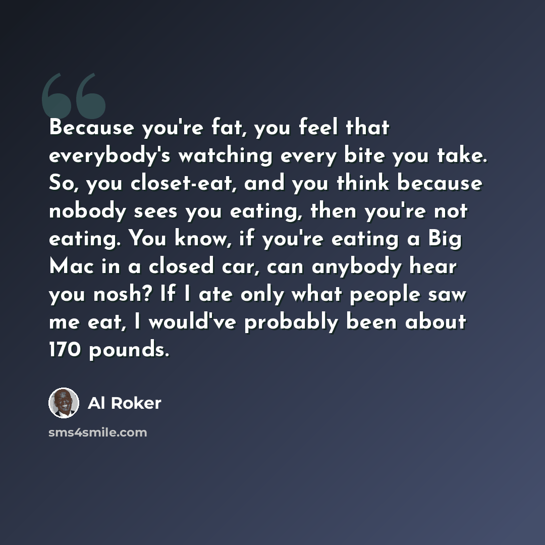 “Because you're fat, you feel that everybody's watching every bite you take. So, you closet-eat, and you think because nobody sees you eating, then you're not eating. You know, if you're eating a Big Mac in a closed car, can anybody hear you nosh? If I ate only what people saw me eat, I would've…” quote by Al Roker