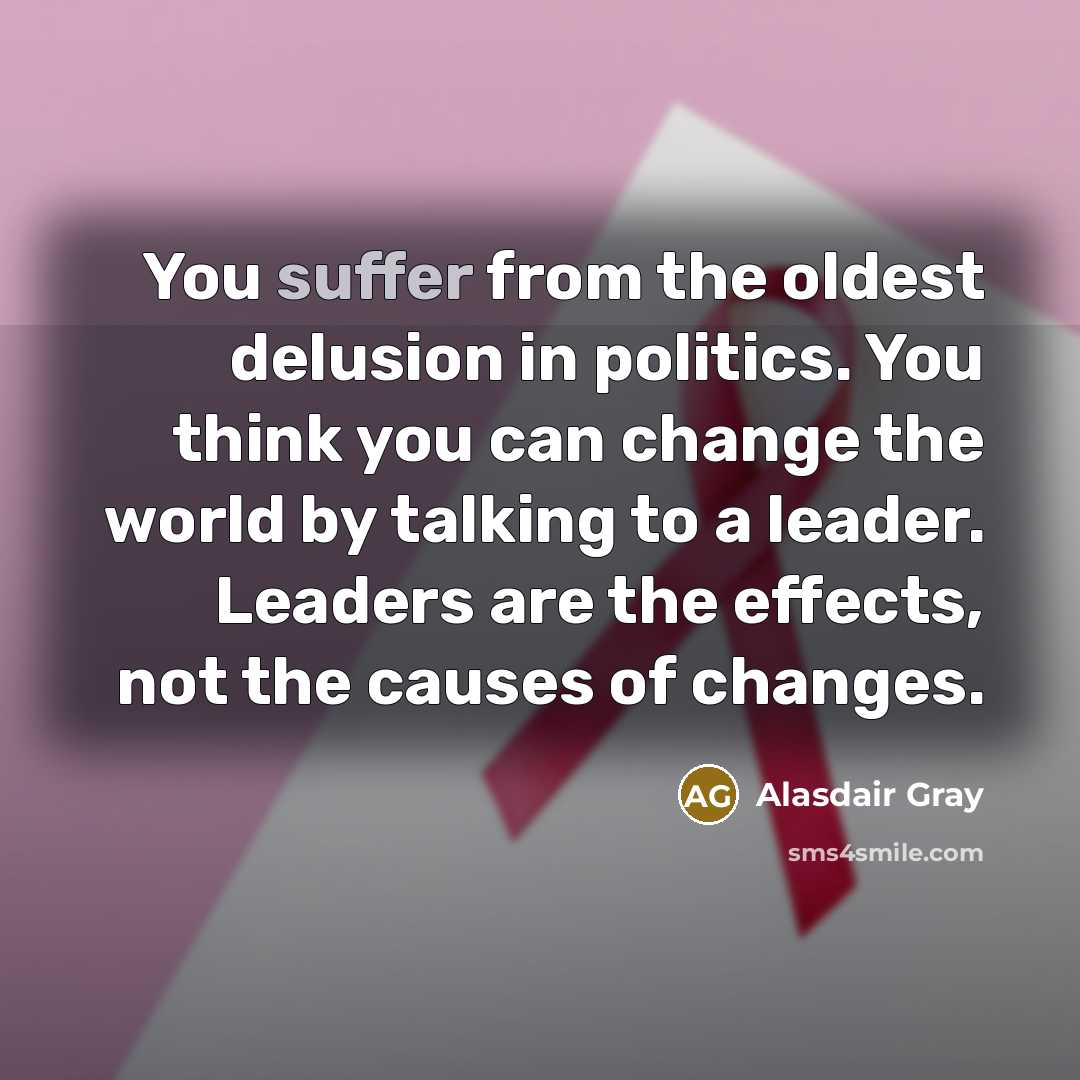“You suffer from the oldest delusion in politics. You think you can change the world by talking to a leader. Leaders are the effects, not the causes of changes.” quote by Alasdair Gray