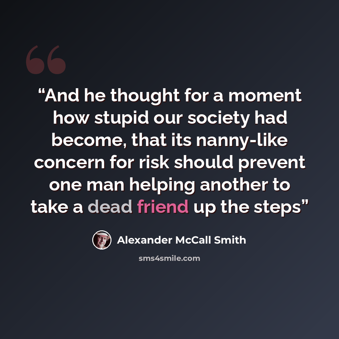 “And he thought for a moment how stupid our society had become, that its nanny-like concern for risk should prevent one man helping another to take a dead friend up the steps” quote by Alexander McCall Smith