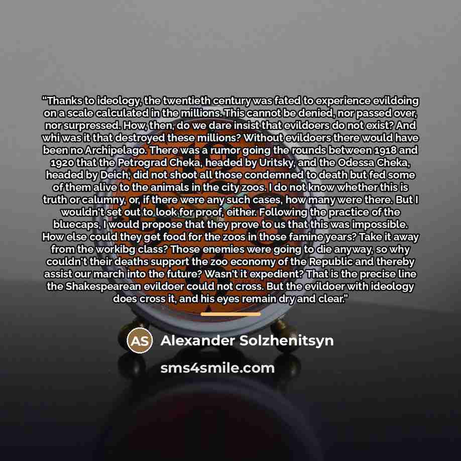 “Thanks to ideology, the twentieth century was fated to experience evildoing on a scale calculated in the millions. This cannot be denied, nor passed over, nor surpressed. How, then, do we dare insist that evildoers do not exist? And whi was it that destroyed these millions? Without evildoers there…” quote by Alexander Solzhenitsyn