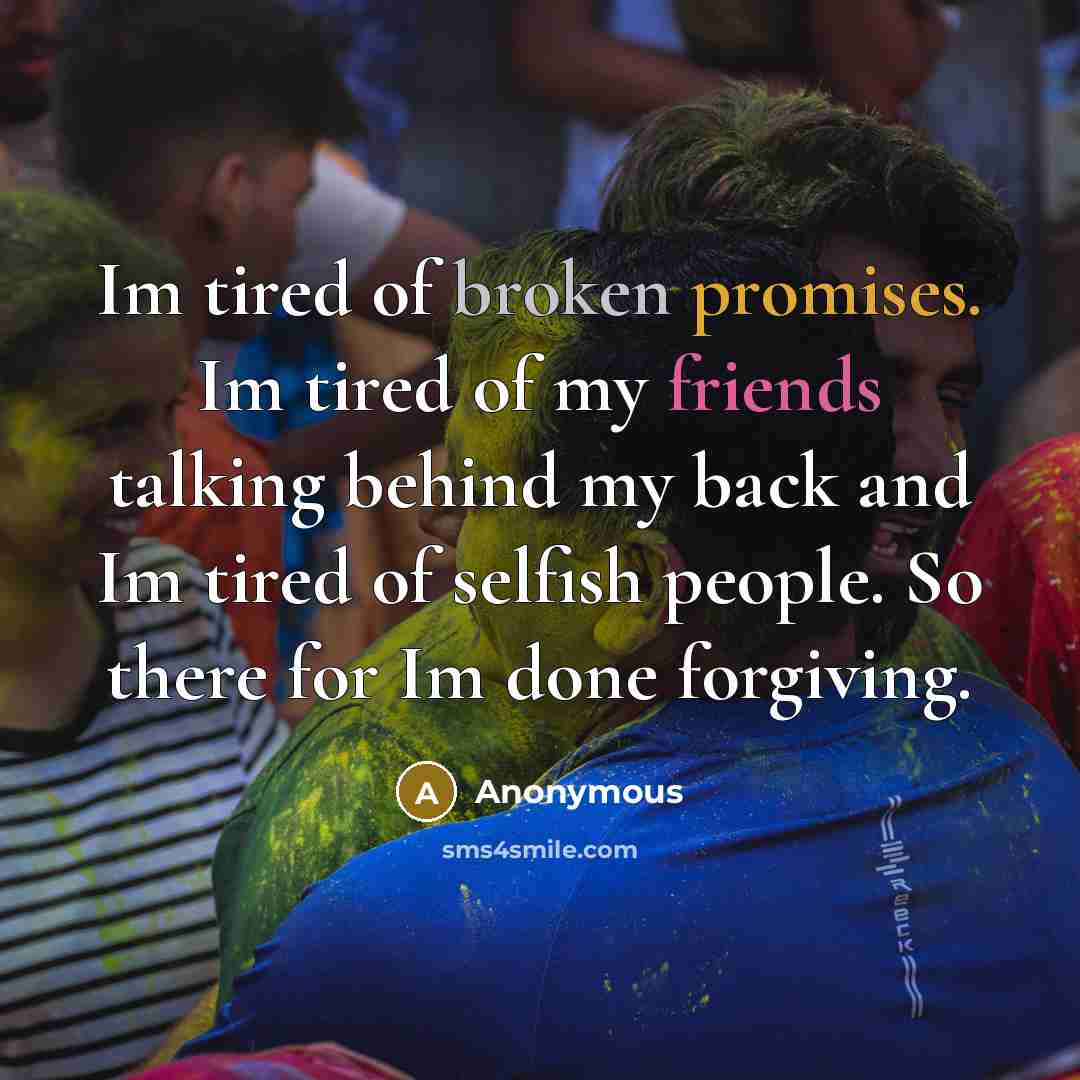 “Im tired of broken promises. Im tired of my friends talking behind my back and Im tired of selfish people. So there for Im done forgiving.” quote by Anonymous