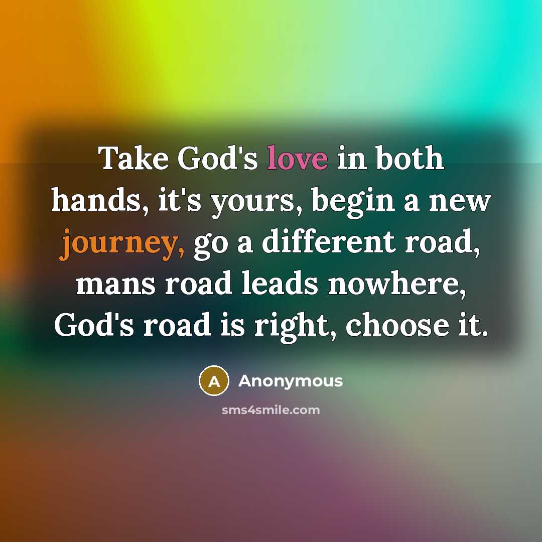 “Take God's love in both hands, it's yours, begin a new journey, go a different road, mans road leads nowhere, God's road is right, choose it.” quote by Anonymous