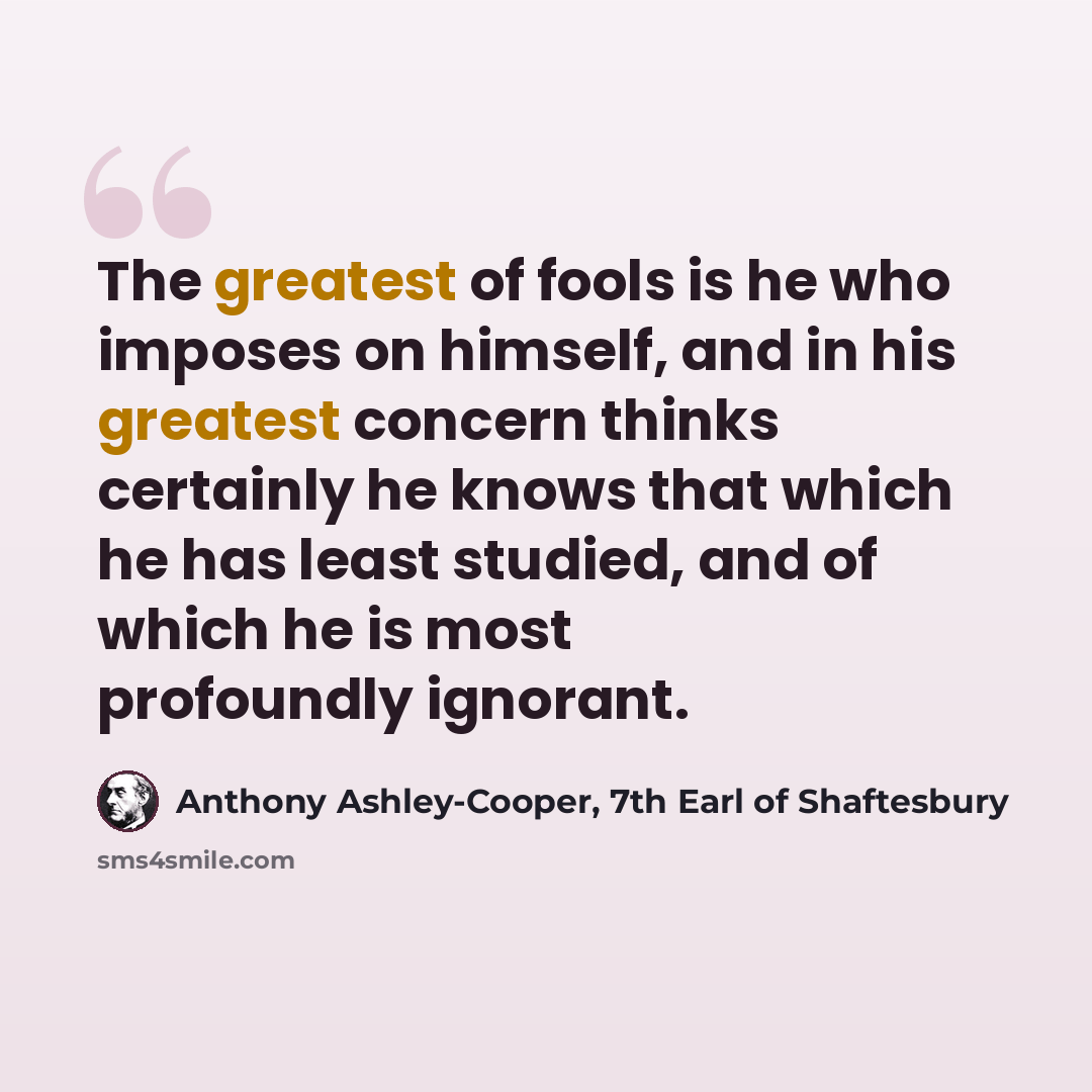 “The greatest of fools is he who imposes on himself, and in his greatest concern thinks certainly he knows that which he has least studied, and of which he is most profoundly ignorant.” quote by Anthony Ashley-Cooper, 7th Earl of Shaftesbury