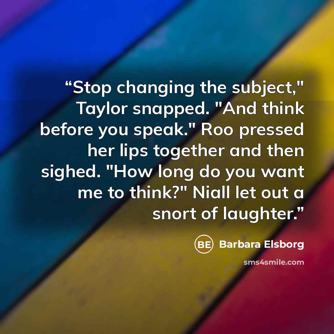 “Stop changing the subject," Taylor snapped. "And think before you speak." Roo pressed her lips together and then sighed. "How long do you want me to think?" Niall let out a snort of laughter.” quote by Barbara Elsborg