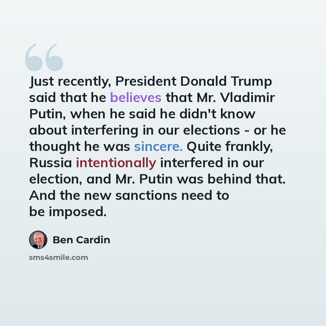 “Just recently, President Donald Trump said that he believes that Mr. Vladimir Putin, when he said he didn't know about interfering in our elections - or he thought he was sincere. Quite frankly, Russia intentionally interfered in our election, and Mr. Putin was behind that. And the new sanctions…” quote by Ben Cardin