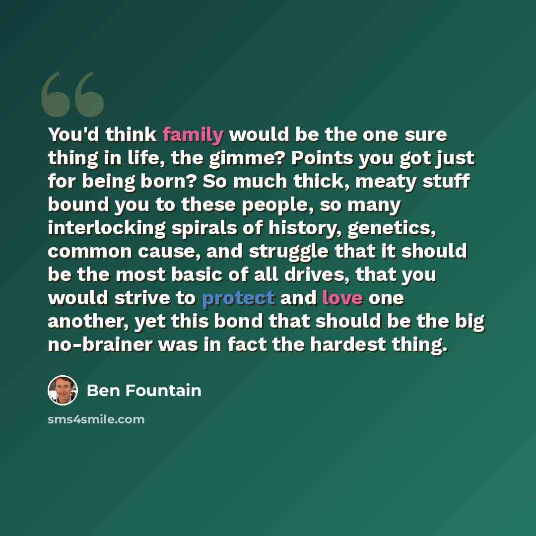“You'd think family would be the one sure thing in life, the gimme? Points you got just for being born? So much thick, meaty stuff bound you to these people, so many interlocking spirals of history, genetics, common cause, and struggle that it should be the most basic of all drives, that you would…” quote by Ben Fountain