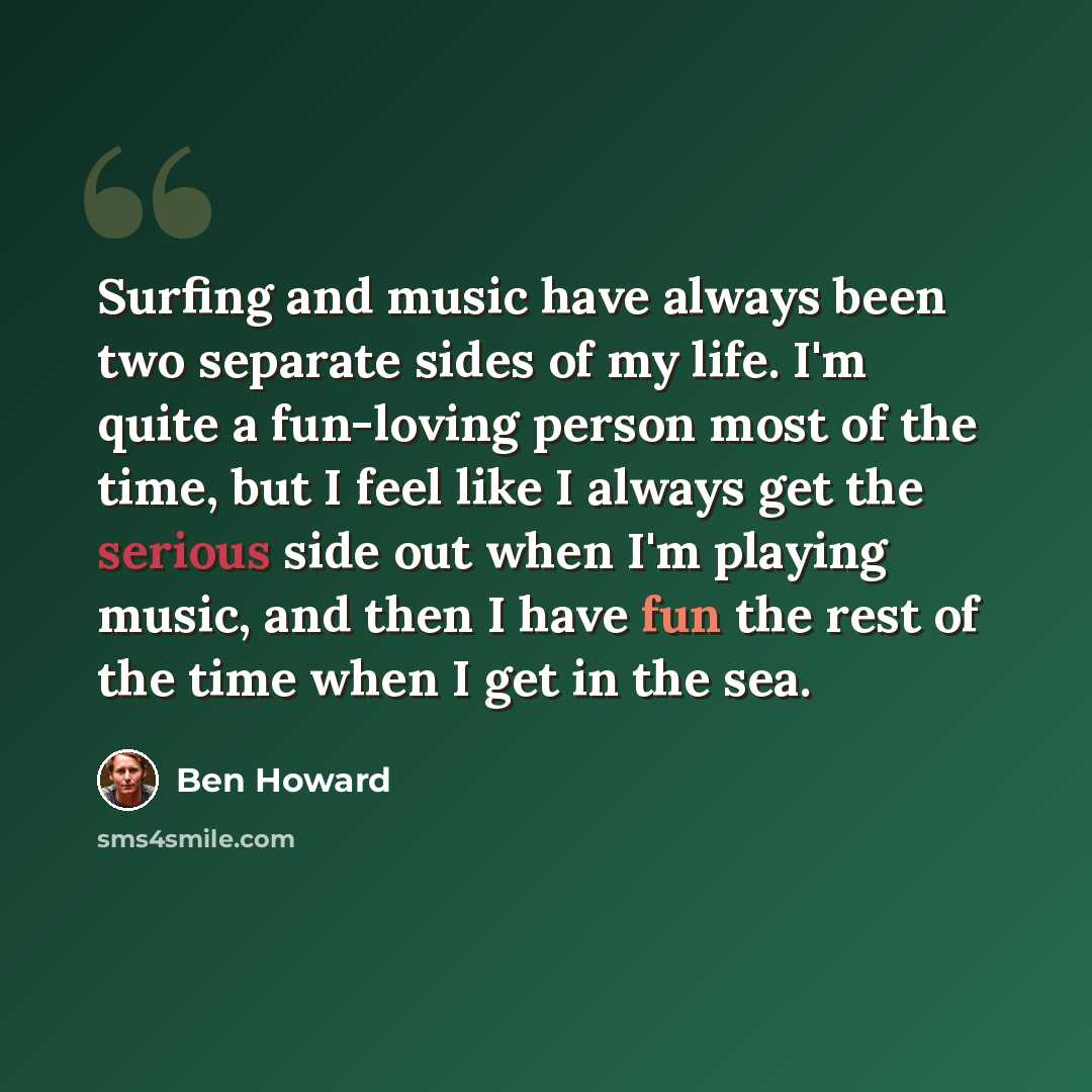 “Surfing and music have always been two separate sides of my life. I'm quite a fun-loving person most of the time, but I feel like I always get the serious side out when I'm playing music, and then I have fun the rest of the time when I get in the sea.” quote by Ben Howard