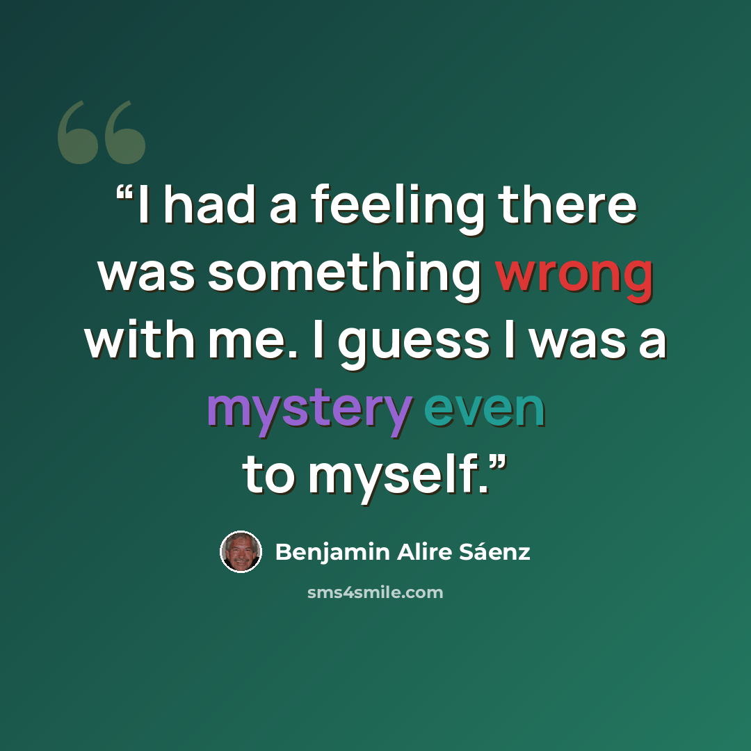 “I had a feeling there was something wrong with me. I guess I was a mystery even to myself.” quote by Benjamin Alire Sáenz
