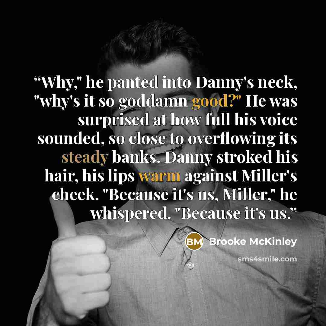 “Why," he panted into Danny's neck, "why's it so goddamn good?" He was surprised at how full his voice sounded, so close to overflowing its steady banks. Danny stroked his hair, his lips warm against Miller's cheek. "Because it's us, Miller," he whispered. "Because it's us.” quote by Brooke McKinley