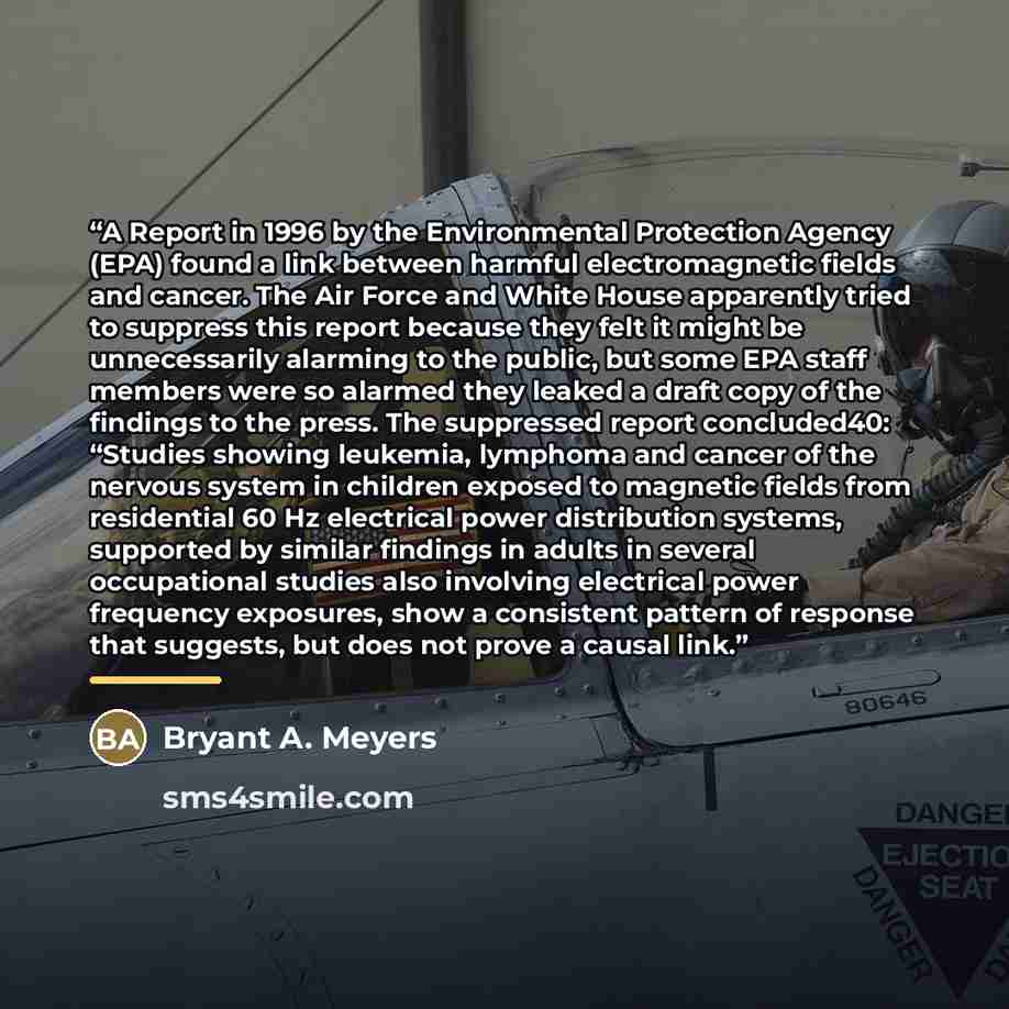 “A Report in 1996 by the Environmental Protection Agency (EPA) found a link between harmful electromagnetic fields and cancer. The Air Force and White House apparently tried to suppress this report because they felt it might be unnecessarily alarming to the public, but some EPA staff members were…” quote by Bryant A. Meyers