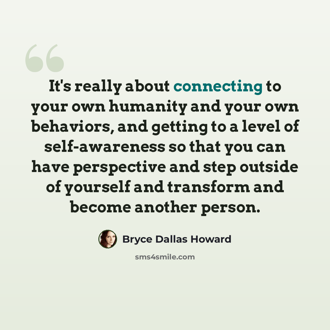 “It's really about connecting to your own humanity and your own behaviors, and getting to a level of self-awareness so that you can have perspective and step outside of yourself and transform and become another person.” quote by Bryce Dallas Howard