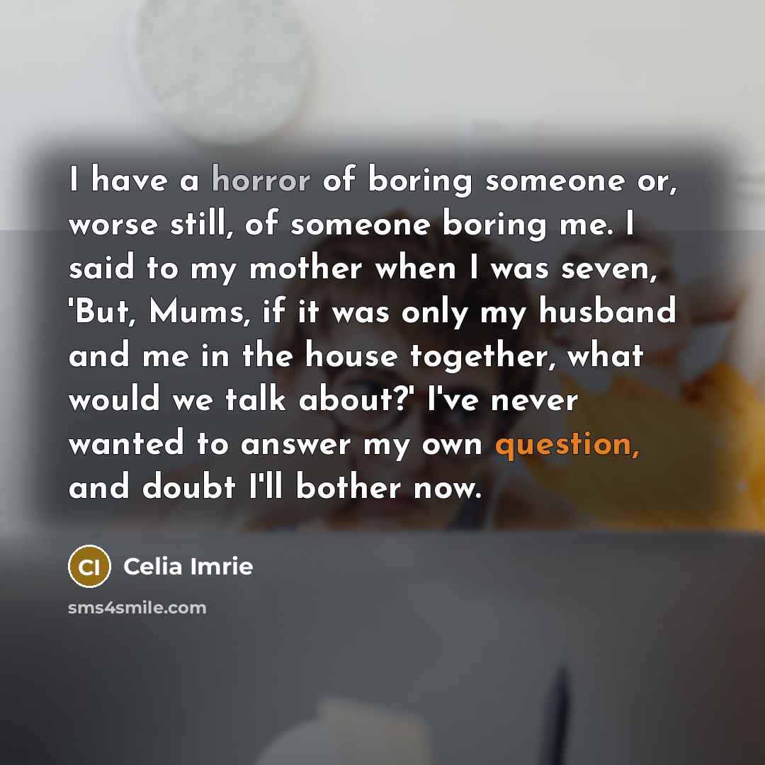 “I have a horror of boring someone or, worse still, of someone boring me. I said to my mother when I was seven, 'But, Mums, if it was only my husband and me in the house together, what would we talk about?' I've never wanted to answer my own question, and doubt I'll bother now.” quote by Celia Imrie