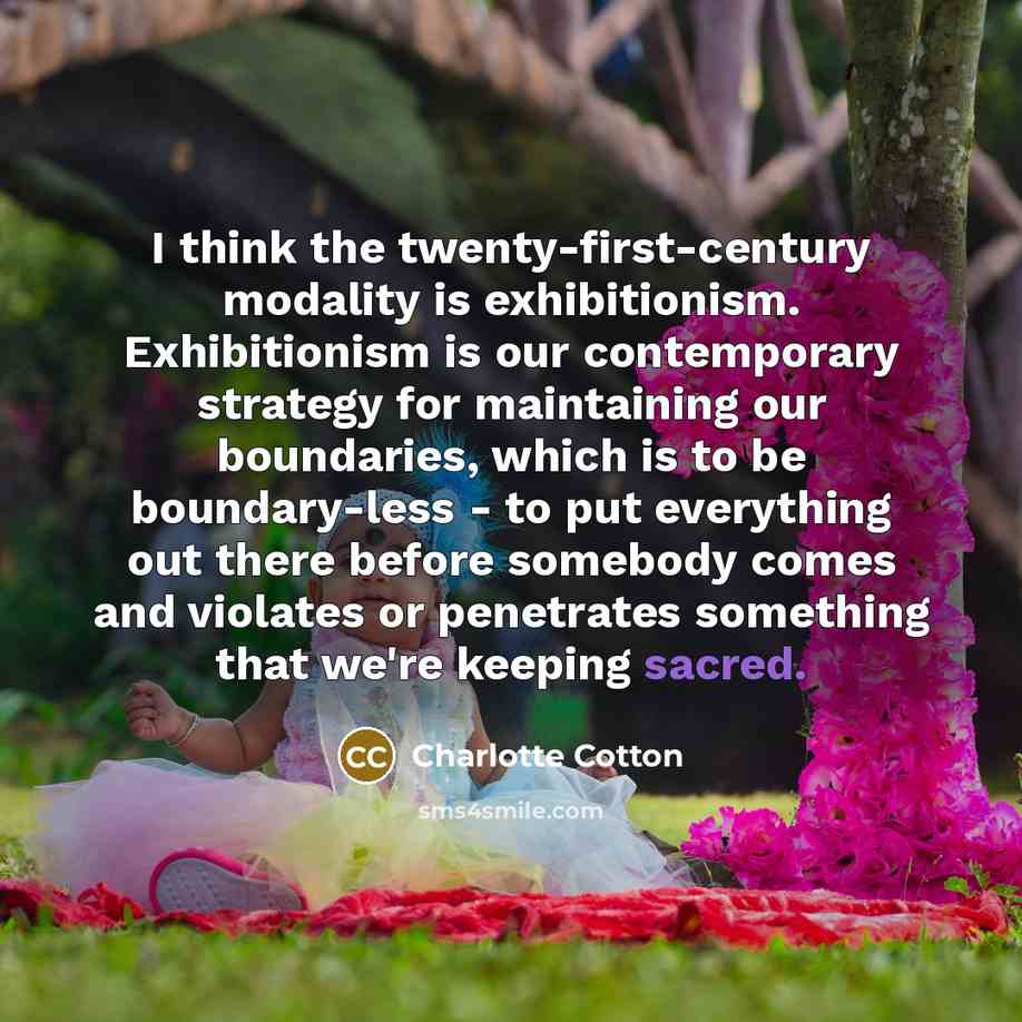 “I think the twenty-first-century modality is exhibitionism. Exhibitionism is our contemporary strategy for maintaining our boundaries, which is to be boundary-less - to put everything out there before somebody comes and violates or penetrates something that we're keeping sacred.” quote by Charlotte Cotton